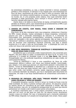 da eclesiologia eclesiástica, ou seja, a Igreja piramidal e clerical, sociedade
   perfeita e reino temporal. O Vaticano II nos resgata para uma Eclesiologia do
   Povo de Deus, sacramento de união com Deus e entre os homens, toda ela
   ministerial, com efeitos transformadores na Liturgia, na Pastoral, na presença
   no mundo, etc. É uma proposta ainda utópica, mas cujas sementes foram
   plantadas e estão germinando. Entre avanços e recuos, parece ser este o
   caminho indicado pelo Espírito Santo.
      Diante disso e de todos os documentos da Igreja, principalmente aqueles
   gerados na América Latina, que características já acrescentamos à MPR e que
   características deveríamos ainda acrescentar?

1. UNIDOS EM CRISTO, COM MARIA, PARA VIVER E CRESCER EM
   COMUNIDADE
   Esse lema, se de fato impregnar tudo o que pregamos, celebramos e fazemos
na MPR, nossas atitudes, nossas estratégias e nossas propostas, certamente
assume pra valer a dimensão eclesiológica do Vaticano II. A dimensão de
Comunidade viva, participante, evangelizadora, ministerial, missionária, é um
sonho em realização e nós somos agentes privilegiados. Não se trata mais de
“domesticar” católicos e pecadores, segundo as regras da instituição eclesiástica,
mas de provocar uma experiência espiritual profunda, que faça a pessoa
levantar-se e vir para o meio da Comunidade, com a disposição de viver em
união com Jesus e de caminhar junto com os outros.

2. UMA NOVA PROPOSTA: TORNAR-SE DISCÍPULO E MISSIONÁRIO DA
    VIDA DE JESUS PARA O POVO
        Acreditamos que a conversão cristã é essencialmente uma conversão para
Alguém, não para idéias ou ações. O acolhimento de Jesus na fé, no amor e na
esperança é o coração da revelação cristã, é a sua Boa Nova. Não haverá
Evangelização sem uma profunda experiência cristocêntrica de cada cristão, tal
como propunha Afonso.
        Tornar-se DISCÍPULO é levar a uma experiência de Jesus de união
interpessoal, afetiva e efetiva, com Jesus, que produza perdão, reconciliação,
paz, alegria, a tal ponto que provoca um seguimento pessoal e comunitário do
Senhor. Tornar-se MISSIONÁRIO é identificar-se e apropriar-se da missão de
Jesus, que veio para que todos tenham vida. Vida é o termo que traduz graça,
paz, amor, união, mas também, alimento, saúde, segurança, justiça, ecologia.
Eis o conteúdo libertador do kérigma, que nos é reproposto pelo Documento de
Aparecida, em toda a sua força transformadora de compromisso comunitário e
social.

3. MUDANÇA DE ENFOQUE: NÃO MAIS “PREGAR MISSÃO” AO POVO
    COMO COLOCAR O “POVO EM MISSÃO”
    É necessário recuperar, suscitar, formar e lançar na missão as forças vivas de
cada localidade. Ás vezes, é preciso começar pelo pároco. Os pequenos grupos
ou setores devem ter consciência de que estão realizando a missão. Não são
forças auxiliares, mas sim, os verdadeiros protagonistas de um povo que deverá
permanecer em missão e até irradiá-la para outras comunidades.
    É mudança importante para a nossa própria consciência missionária. Se a
MPR tem um início, já não deve ter mais fim. De alguma forma, deveríamos
manter o povo em missão. Por isso, é fundamental que o momento celebrativo
da MPR esteja integrado num projeto de Evangelização mais amplo. Nosso papel



                                                                               25
 