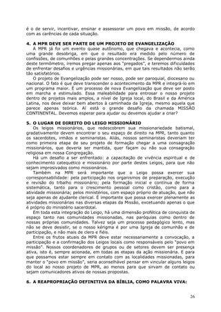 é o de servir, incentivar, ensinar e assessorar um povo em missão, de acordo
com as carências de cada situação.

4. A MPR DEVE SER PARTE DE UM PROJETO DE EVANGELIZAÇÃO
   A MPR já foi um evento quase autônomo, que chegava e acontecia, como
uma grande desobriga, em que o resultado era medido pelo número de
confissões, de comunhões e pelas grandes concentrações. Se dependermos ainda
deste termômetro, iremos pregar apenas aos “pregados”, e teremos dificuldades
de enfrentar desafios e urgências missionárias, em que tais resultados não serão
tão satisfatórios.
   O projeto de Evangelização pode ser nosso, pode ser paroquial, diocesano ou
nacional. O fato é que deve transcender o acontecimento da MPR e integrá-lo em
um programa maior. É um processo de nova Evangelização que deve ser posto
em marcha e estimulado. Essa maleabilidade para entrosar o nosso projeto
dentro de projetos mais amplos, a nível de Igreja local, do Brasil e da América
Latina, nos deve deixar bem abertos à caminhada da Igreja, mesmo aquela que
parece apenas teórica. Aí está o grande desafio da chamada MISSÃO
CONTINENTAL. Devemos esperar para ajudar ou devemos ajudar a criar?

5. O LUGAR DE DIREITO DO LEIGO MISSIONÁRIO
    Os leigos missionários, que redescobrem sua missionariedade batismal,
gradativamente devem encontrar o seu espaço de direito na MPR, tanto quanto
os sacerdotes, irmãos e seminaristas. Aliás, nossos seminaristas deveriam ter
como primeira etapa de seu projeto de formação chegar a uma consagração
missionários, que deveria ser mantida, quer façam ou não sua consagração
religiosa em nossa Congregação.
    Há um desafio a ser enfrentado: a capacitação de vivência espiritual e de
conhecimento catequético e missionário por parte destes Leigos, para que não
sejam improsivados como missionários.
    Também na MPR será importante que o Leigo possa exercer sua
corresponsabilidade: pela participação nos organismos de preparação, execução
e revisão do trbalho missionário; pela formação inicial e contínua de forma
sistemática, tanto para o crescimento pessoal como cristão, como para a
atividade missionária; pelos ministérios, com espaço próprio de atuação, que não
seja apenas de ajudante clerical. É importante que possa exercer plenamente as
atividades missionárias nas diversas etapas da Missão, excetuando apenas o que
é próprio do ministério sacerdotal.
    Em toda esta integração do Leigo, há uma dimensão profética de conquista de
espaço tanto nas comunidades missionadas, nas paróquias como dentro de
nossas próprias comunidades. Talvez seja um processo pedagógico lento, mas
não se deve desistir, se o nosso kérigma é por uma Igreja de comunhão e de
participação, e não mais de clero e fiéis.
    Entre os frutos atuais da MPR deve estar necessariamente a convocação, a
participação e a confirmação dos Leigos locais como responsáveis pelo “povo em
missão”. Nossos coordenadores de grupos ou de setores devem ser presença
ativa, isto é, sempre acionada, em todas as etapas da ação missionária. E para
que possamos estar sempre em contato com as localidades missionadas, para
manter o “povo em missão”, seria aconselhável pensar em vincular alguns leigos
do local ao nosso projeto de MPR, ao menos para que sirvam de contato ou
sejam comunicadores ativos de nossas propostas.

6. A REAPROPRIAÇÃO DEFINITIVA DA BÍBLIA, COMO PALAVRA VIVA:


                                                                             26
 