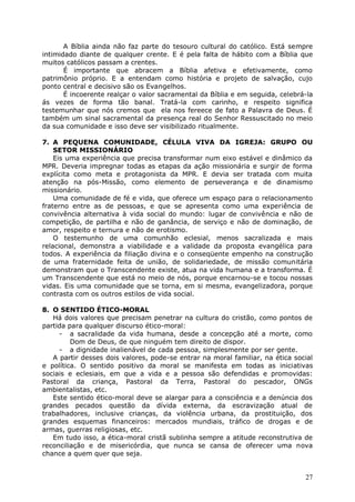 A Bíblia ainda não faz parte do tesouro cultural do católico. Está sempre
intimidado diante de qualquer crente. E é pela falta de hábito com a Bíblia que
muitos católicos passam a crentes.
       É importante que abracem a Bíblia afetiva e efetivamente, como
patrimônio próprio. E a entendam como história e projeto de salvação, cujo
ponto central e decisivo são os Evangelhos.
       É incoerente realçar o valor sacramental da Bíblia e em seguida, celebrá-la
ás vezes de forma tão banal. Tratá-la com carinho, e respeito significa
testemunhar que nós cremos que ela nos fereece de fato a Palavra de Deus. É
também um sinal sacramental da presença real do Senhor Ressuscitado no meio
da sua comunidade e isso deve ser visibilizado ritualmente.

7. A PEQUENA COMUNIDADE, CÉLULA VIVA DA IGREJA: GRUPO OU
    SETOR MISSIONÁRIO
    Eis uma experiência que precisa transformar num eixo estável e dinâmico da
MPR. Deveria impregnar todas as etapas da ação missionária e surgir de forma
explícita como meta e protagonista da MPR. E devia ser tratada com muita
atenção na pós-Missão, como elemento de perseverança e de dinamismo
missionário.
    Uma comunidade de fé e vida, que oferece um espaço para o relacionamento
fraterno entre as de pessoas, e que se apresenta como uma experiência de
convivência alternativa à vida social do mundo: lugar de convivência e não de
competição, de partilha e não de ganância, de serviço e não de dominação, de
amor, respeito e ternura e não de erotismo.
    O testemunho de uma comunhão eclesial, menos sacralizada e mais
relacional, demonstra a viabilidade e a validade da proposta evangélica para
todos. A experiência da filiação divina e o conseqüente empenho na construção
de uma fraternidade feita de união, de solidariedade, de missão comunitária
demonstram que o Transcendente existe, atua na vida humana e a transforma. É
um Transcendente que está no meio de nós, porque encarnou-se e tocou nossas
vidas. Eis uma comunidade que se torna, em si mesma, evangelizadora, porque
contrasta com os outros estilos de vida social.

8. O SENTIDO ÉTICO-MORAL
   Há dois valores que precisam penetrar na cultura do cristão, como pontos de
partida para qualquer discurso ético-moral:
     - a sacralidade da vida humana, desde a concepção até a morte, como
         Dom de Deus, de que ninguém tem direito de dispor.
     - a dignidade inalienável de cada pessoa, simplesmente por ser gente.
   A partir desses dois valores, pode-se entrar na moral familiar, na ética social
e política. O sentido positivo da moral se manifesta em todas as iniciativas
sociais e eclesiais, em que a vida e a pessoa são defendidas e promovidas:
Pastoral da criança, Pastoral da Terra, Pastoral do pescador, ONGs
ambientalistas, etc.
   Este sentido ético-moral deve se alargar para a consciência e a denúncia dos
grandes pecados questão da dívida externa, da escravização atual de
trabalhadores, inclusive crianças, da violência urbana, da prostituição, dos
grandes esquemas financeiros: mercados mundiais, tráfico de drogas e de
armas, guerras religiosas, etc.
   Em tudo isso, a ética-moral cristã sublinha sempre a atitude reconstrutiva de
reconciliação e de misericórdia, que nunca se cansa de oferecer uma nova
chance a quem quer que seja.


                                                                               27
 