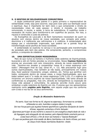 9. O SENTIDO DE SOLIDARIEDADE COMUNITÁRIA
    A opção preferencial pelos pobres é o gesto primeiro e imprescindível de
solidariedade cristã, seja para socorrer, seja para lutar pela sua libertação social
e espiritual. Aqui é importante ter bem claro o que compreende o direito às
necessidades vitais de cada pessoa: o direito à moradia, ao trabalho
remunerado, à escola, a saúde, à terra de subsistência. O supérfluo rouba o
necessário de muitos para transformá-lo em supérfluo de poucos. Por isso, a
riqueza é construída a custa da pobreza.
    Os Evangelhos do Lava-pés e do Bom Samaritano necessitam de quem os
atualize com clareza dentro de nossa sociedade, que compete pelo poder,
discrimina e é indiferente aos sofrimentos e à violência. A solidariedade abre
espaço par o voluntariado organizado, que poderá ser a grande força de
transformação social pacífica de nossa sociedade.
    A solidariedade se explicita no serviço e na participação pela transformação
da sociedade pelo bem dos pobres. Ela compreende, portanto, o compromisso
político, a conquista da cidadania.

10. UMA ESPIRITUALIDADE MISSIONÁRIA
    Mais do que nunca os homens e mulheres estão sedentos de Espiritualidade,
buscando-a até em fontes poluídas ou envenenadas. Nossa Copiosa Redenção
precisa ser anunciada com zelo missionário, através da nossa experiência de
vida. “Sentimo-nos levados a compartilhar nossa fé e nossa esperança com
todos”. (Mensagem final do Cap. Geral 97, n. 12). Não precisamos fugir para
outras espiritualidades, mas também já não basta, principalmente em nossos
dias, fazer pastoral missionária: pregar, celebrar, etc. Temos que partilhar com
todos, começando dentro de nossas casas, a nossa Espiritualidade, para que
todos saibam qual é “a razão de nossa esperança.”(1Pd 3,15). É a urgência de
iniciarmos um anúncio explícito da nossa Espiritualidade, não tanto através de
conferências ou pregações, mas sim, através da transparência ou exposição de
nossa vida pessoal e comunitária. As palavras servirão muito pouco para
simbolizar a ação redentora do Espírito em nós. É preciso que nos apresentemos
realmente como ungidos pelo Espírito, com aquela unção que nos conforma
com Cristo e nos faz ter os seus sentimentos.


                        Oração do Missionário Redentorista

    Pai santo, fazei-nos fortes na fé, alegres na esperança, fervorosos na caridade,
                 inflamados no zelo, humildes e sempre dados à oração.
  Dai-nos forças para que sejamos homens apostólicos e genuínos discípulos de Santo
                      Afonso, seguindo contentes a Cristo Salvador.
Queremos participar do seu mistério e anunciá-lo com evangélica simplicidade de vida e
 de linguagem, pela abnegação de nós mesmos, pela disponibilidade constante para as
          coisas mais difíceis, a fim de levar aos homens a “Copiosa Redenção”.
É o que vos pedimos pela intercessão de Maria Santíssima e de Santo Afonso, por meio
                   de Jesus Cristo Nosso Santíssimo Redentor. Amém.



                                                                                    28
 