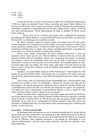 17:30 – Livre
19:00 – Jantar
        Livre

        O Encontro iniciou-se no dia 16 de fevereiro de 2009, com a Celebração Eucarística às
17:00h na Capela do Seminário Santo Afonso, presidida pelo padre Mauro Matiazzi da
Província de São Paulo. Após a missa, nos reunimos na Sala de Palestras para apresentações,
distribuição do material e encaminhamentos do Encontro. Depois houve a janta e a noite foi
livre para confraternização. Vieram representantes de todas as unidades do Brasil, exceto
Goiás e Manaus.
               Sendo assim, deu-se a abertura do encontro com a celebração da Eucaristia,
presidida pelo Pe. Mauro Matiazzi, vice-provincial da Província de São Paulo; na ausência do
Provincial Pe. Luiz Rodrigues em assembléia no recife.
        Pe. Mauro destacou a graça de estarmos juntos, provocando entre nós mais união.
Nossos instrumentos de evangelização só serão válidos se nos fizer encontrar o irmão. Como
irmãos queremos caminhar juntos. A Palavra de Deus hoje (Caim e Abel) mostra a falta de
sintonia em caminhar junto. A relação entre irmãos é quebrada pelo pecado. A pergunta que
se nos oferece é a relação de respeito à vida do irmão, acolhida.
        Somos várias equipes missionárias de várias unidades redentoristas e para que
possamos crescer temos que nos unir. Não há melhores e menores entre nós, por isso não
podemos respirar clima de divergência. Somos uma congregação missionária e os desafios
são normais e devem ser enfrentados como Jesus que de tudo se aproximava. O nosso
referencial é o projeto de Jesus que deve ser o nosso projeto. No Evangelho pedem um sinal.
O mundo lança sinais que iludem. Nós temos sinais, cada irmão é um sinal através do qual
Deus se revela. Nesses dias acolhamos a ação do Espírito, aproveitando a oportunidade em
nos encontrarmos.
        Agradeço, sua generosidade amiga na minha história que é interrompida por uma
missão em que muda minha história. Um processo que vai crescendo e da missão cresce por
ação de Deus, ação amorosa de Deus. E que Maria do Perpétuo Socorro nos ilumine sempre.
Amém!
        Após a missa, todos os missionários foram encaminhados para a sala de palestra, onde
Coutinho fez acolhida a todos, foi distribuído o material do encontro pra cada um dos
participantes e em seguida apresentou as orientações para a semana de encontro. Destacou-se
a importância da presença de todos e as reflexão que acontecerá nos grupos. Em seguida Pe.
Ivair pediu para que os participantes se apresentassem dizendo o nome, a cidade de onde
vinha. A pessoa recebia o crachá e chamava a pessoa seguinte.
        Depois foi falado sobre o material que é usado pela equipe missionária de São Paulo,
este ficará exposto à mesa, e que a Editora Santuário também deixará em exposição o material
usado na missão. A editora oferece até 30% de desconto para que quiser comprar. Depois foi
distribuído um kit com livros e propaganda da Editora Santuário. Logo após deu-se por
encerrado os trabalhos deste dia e os missionários foram encaminhados para o refeitório para
o jantar. A noite ficou livre.

Terça-feira – 17 d fevereiro de 2009
       As atividades deste dia iniciaram-se com a Eucaristia presidida pelo Pe. Roque Gabriel
da província de Campo Grande-PR e concelebrada pelo diác. Maikel da província do Rio de
Janeiro-RJ e pelo Ir. Hélio Nunes da província de Campo Grande-PR. Depois nos reunimos
na Sala de Palestras, houve algumas orientações e em seguida foi apresentado o Livro
“Missões Redentoristas”, pois nós temos muito materiais, entretanto em apostilas, muito
pouco publicado.


                                                                                           3
 