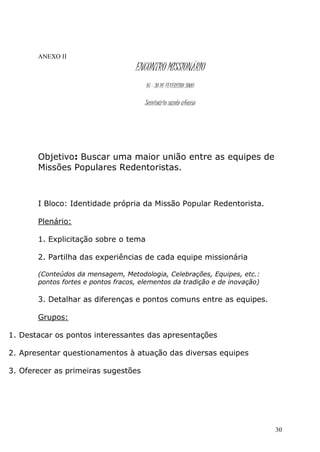 ANEXO II
                                    ENCONTRO MISSIONÁRIO
                                       16 – 20 DE FEVEREIRO 2009

                                       Seminário santo afonso




       Objetivo: Buscar uma maior união entre as equipes de
       Missões Populares Redentoristas.



       I Bloco: Identidade própria da Missão Popular Redentorista.

       Plenário:

       1. Explicitação sobre o tema

       2. Partilha das experiências de cada equipe missionária

       (Conteúdos da mensagem, Metodologia, Celebrações, Equipes, etc.:
       pontos fortes e pontos fracos, elementos da tradição e de inovação)

       3. Detalhar as diferenças e pontos comuns entre as equipes.

       Grupos:

1. Destacar os pontos interessantes das apresentações

2. Apresentar questionamentos à atuação das diversas equipes

3. Oferecer as primeiras sugestões




                                                                             30
 