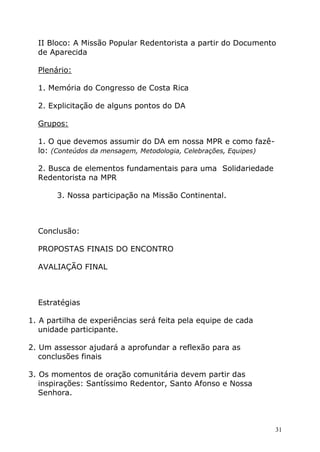 II Bloco: A Missão Popular Redentorista a partir do Documento
  de Aparecida

  Plenário:

  1. Memória do Congresso de Costa Rica

  2. Explicitação de alguns pontos do DA

  Grupos:

  1. O que devemos assumir do DA em nossa MPR e como fazê-
  lo: (Conteúdos da mensagem, Metodologia, Celebrações, Equipes)

  2. Busca de elementos fundamentais para uma Solidariedade
  Redentorista na MPR

       3. Nossa participação na Missão Continental.



  Conclusão:

  PROPOSTAS FINAIS DO ENCONTRO

  AVALIAÇÃO FINAL



  Estratégias

1. A partilha de experiências será feita pela equipe de cada
   unidade participante.

2. Um assessor ajudará a aprofundar a reflexão para as
   conclusões finais

3. Os momentos de oração comunitária devem partir das
   inspirações: Santíssimo Redentor, Santo Afonso e Nossa
   Senhora.



                                                                   31
 