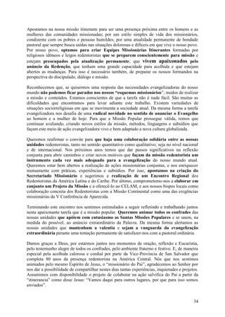 Apostamos na nossa missão itinerante para ser uma presença próxima entre os homens e as
mulheres das comunidades missionadas; por um estilo simples de vida dos missionários,
condizente com os pobres e pessoas humildes; por uma atualidade permanente de bondade
pastoral que sempre busca saídas nas situações dolorosas e difíceis em que vive o nosso povo.
Por nosso povo, optamos para criar Equipes Missionárias Itinerantes formadas por
religiosos idôneos e leigos redentoristas que se preparem conscientemente para missão e
estejam preocupados pela atualização permanente; que vivem apaixonados pelo
anúncio da Redenção, que tenham uma grande capacidade para acolhida e que estejam
abertos as mudanças. Para isso é necessário também, de preparar os nossos formandos na
perspectiva do discipulado, diálogo e missão.

Reconhecemos que, se quisermos uma resposta das necessidades evangelizadoras do nosso
mundo não podemos ficar parados nos nossos “esquemas missionários”, modos de realizar
a missão e conteúdos. Estamos conscientes de que a tarefa não é nada fácil. São muitas as
dificuldades que encontramos para levar adiante este trabalho. Existem variedades de
situações sociorreligiosas em que se movimenta a sociedade atual. Da mesma forma a tarefa
evangelizadora nos desafia de uma radical novidade no sentido de anunciar o Evangelho
ao homem e a mulher de hoje. Para que a Missão Popular prossegue válida, temos que
continuar avaliando, criando novos estilos da missão, métodos, linguagens e subsídios que
façam este meio de ação evangelizadora vivo e bem adaptado a nova cultura globalizada.

Queremos reafirmar o convite para que haja uma colaboração solidária entre as nossas
unidades redentoristas, tanto no sentido quantitativo como qualitativo; seja no nível nacional
e de internacional. Nos próximos anos temos que dar passos significativos na reflexão
conjunta para abrir caminhos e criar novos motivos que façam da missão redentorista um
instrumento cada vez mais adequado para a evangelização do nosso mundo atual.
Queremos estar bem abertos a realização de ações missionárias conjuntas, e nos enriquecer
mutuamente com práticas, experiências e subsídios. Por isso, apostamos na criação do
Secretariado Missionário e sugerimos a realização de um Encontro Regional dos
Redentoristas da América Latina e do Caribe. Por último, comprometemo-nos a elaborar em
conjunto um Projeto da Missão e a oferecê-lo ao CELAM, e aos nossos bispos locais como
colaboração concreta dos Redentoristas com a Missão Continental como uma das exigências
missionárias da V Conferência de Aparecida.

Terminando este encontro nos sentimos estimulados a seguir refletindo e trabalhando juntos
nesta apaixonante tarefa que é a missão popular. Queremos animar todos os confrades das
nossas unidades que apóiem com entusiasmo as Santas Missões Populares e se unem, na
medida do possível, ao anúncio extraordinário da Palavra. Da mesma forma alertamos as
nossas unidades que mantenham a valentia e sejam a vanguarda da evangelização
extraordinária perante uma tentação permanente de satisfazer-nos com a pastoral ordinária.

Damos graças a Deus, por estarmos juntos nos momentos de oração, reflexão e Eucaristia,
pelo testemunho alegre de todos os confrades, pelo ambiente fraterno e festivo. E, de maneira
especial pela acolhida calorosa e cordial por parte da Vice-Província de San Salvador que
completa 80 anos da presença redentorista na América Central. Nós que nos sentimos
animados pelo mesmo Espírito de Jesus, o “missionário do Pai”, agradecemos ao Senhor por
nos dar a possibilidade de compartilhar nestes dias tantas experiências, inquietudes e projetos.
Assumimos com disponibilidade o projeto de colaborar na ação salvífica do Pai a partir da
“itinerancia” como disse Jesus: “Vamos daqui para outros lugares, por que para isso somos
enviados”.


                                                                                             34
 