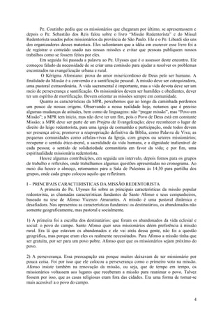 Pe. Coutinho pediu que os missionários que chegaram por último, se apresentassem e
depois o Pe. Sebastião dos Reis falou sobre o livro “Missão Redentorista” e do Missal
Redentorista usados pelos missionários da província de São Paulo. Ele e o Pe. Libardi são uns
dos organizadores desses materiais. Eles salientaram que a idéia em escrever esse livro foi a
de registrar o conteúdo usado nas nossas missões e evitar que pessoas publiquem nossos
trabalhos como se fossem feitos por eles.
        Em seguida foi passada a palavra ao Pe. Ulysses que é o assessor deste encontro. Ele
começou falado da necessidade de se criar uma comissão para ajudar a resolver os problemas
encontrados na evangelização urbana e rural.
         O Kérigma Afonsiano: prova do amor misericordioso de Deus pelo ser humano. A
finalidade da Missão é a conversão e a santificação pessoal. A missão deve ser catequizadora,
uma pastoral extraordinária. A vida sacramental é importante, mas a vida devota deve ser um
meio de perseverança e santificação. Os missionários devem ser humildes e obedientes, dever
ter um espírito de mortificação. Devem orientar as missões sempre em comunidade.
        Quanto as características da MPR, percebemos que ao longo da caminhada perdemos
um pouco de nossas origens. Observando a nossa realidade hoje, notamos que é preciso
algumas mudanças de atitudes, bem como de linguagens: não “pregar missão”, mas “Povo em
Missão”; a MPR tem início, mas não deve ter um fim, pois o Povo de Deus está em constante
Missão; a MPR deve ser parte de um Projeto de Evangelização; deve reconhecer o lugar de
direito do leigo redentorista, para uma igreja de comunhão e participação, onde todos devem
ser presença ativa; promover a reapropriação definitiva da Bíblia, como Palavra de Viva; as
pequenas comunidades como células-vivas da Igreja, com grupos ou setores missionários;
recuperar o sentido ético-moral, a sacralidade da vida humana, e a dignidade inalienável de
cada pessoa; o sentido de solidariedade comunitária em favor da vida; e por fim, uma
espiritualidade missionária redentorista.
        Houve algumas contribuições, em seguida um intervalo, depois fomos para os grupos
de trabalho e reflexões, onde trabalhamos algumas questões apresentadas no cronograma. Ao
meio dia houve o almoço, retornamos para a Sala de Palestras às 14:30 para partilha dos
grupos, onde cada grupo colocou aquilo que refletiram.

I – PRINCIPAIS CARACTERISTICAS DA MISSÃO REDENTORISTA
       A primeira do Pe. Ulysses foi sobre as principais características da missão popular
redentorista, as chamadas características fundantes de Santo Afonso e seus companheiros,
baseado na tese de Afonso Vicenzo Amarantes. A missão é uma pastoral dinâmica e
desafiadora. Nos apresentou as características fundantes: os destinatários, os abandonados não
somente geograficamente, mas pastoral e socialmente.

1) A primeira foi a escolha dos destinatários: que foram os abandonados da vida eclesial e
social: o povo do campo. Santo Afonso quer seus missionários dêem preferência à missão
rural. Era lá que estavam os abandonados e ele vai atrás dessa gente, não foi a questão
geográfica, mas porque eram eles os realmente necessitados. Para Afonso a missão tinha que
ser gratuita, por ser para um povo pobre. Afonso quer que os missionários sejam próximo do
povo.

2) A perseverança. Essa preocupação era porque muitos deixavam de ser missionário por
pouca coisa. Foi por isso que ele colocou a perseverança como o primeiro voto na missão.
Afonso insiste também na renovação da missão, ou seja, que de tempo em tempo, os
missionários voltassem aos lugares que receberam a missão para reanimar o povo. Talvez
fossem por isso, que as casas religiosas eram fora das cidades. Era uma forma de tornar-se
mais acessível a o povo do campo.


                                                                                            4
 