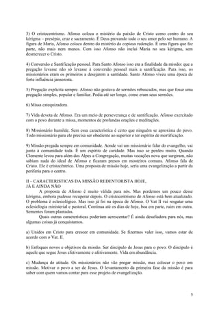 3) O cristocentrismo. Afonso coloca o mistério da paixão de Cristo como centro do seu
kérigma – presépio, cruz e sacramento. É Deus provando todo o seu amor pelo ser humano. A
figura de Maria, Afonso coloca dentro do mistério da copiosa redenção. É uma figura que faz
parte, não mais nem menos. Com isso Afonso não inclui Maria no seu kérigma, sem
desmerecer o Cristo.

4) Conversão e Santificação pessoal. Para Santo Afonso isso era a finalidade da missão: que a
pregação levasse não só levasse à conversão pessoal mais a santificação. Para isso, os
missionários eram os primeiros a desejarem a santidade. Santo Afonso viveu uma época de
forte influência jansenista.

5) Pregação explicita sempre. Afonso não gostava de sermões rebuscados, mas que fosse uma
pregação simples, popular e familiar. Podia até ser longo, como eram seus sermões.

6) Missa catequizadora.

7) Vida devota de Afonso. Era um meio de perseverança e de santificação. Afonso exercitado
com o povo durante a missa, momentos de profundas orações e meditações.

8) Missionário humilde. Sem essa característica é certo que ninguém se aproxima do povo.
Todo missionário para ele precisa ser obediente ao superior e ter espírito de mortificação.

9) Missão pregada sempre em comunidade. Aonde vai um missionário falar do evangelho, vai
junto à comunidade toda. É um espírito de caridade. Mas isso se perdeu muito. Quando
Clemente levou para além dos Alpes a Congregação, muitas vocações nova que surgiram, não
sabiam nada do ideal de Afonso e ficaram presos em mosteiros comuns. Afonso fala de
Cristo. Ele é cristocêntrico. Uma proposta de missão hoje, seria uma evangelização a partir da
periferia para o centro.

II – CARACTERISTICAS DA MISSÃO REDENTORISTA HOJE,
JÁ E AINDA NÃO
        A proposta de Afonso é muito válida para nós. Mas perdemos um pouco desse
kérigma, embora pudesse recuperar depois. O cristocentrismo de Afonso está bem atualizado.
O problema é eclesiológico. Mas isso já foi na época de Afonso. O Vat II vai resgatar uma
eclesiologia ministerial e pastoral. Continua até os dias de hoje, boa em parte, ruim em outra.
Sementes foram plantadas.
        Quais outras características poderiam acrescentar? É ainda desafiadora para nós, mas
algumas coisas já conquistamos.

a) Unidos em Cristo para crescer em comunidade. Se fizermos valer isso, vamos estar de
acordo com o Vat. II.

b) Enfoques novos e objetivos da missão. Ser discípulo de Jesus para o povo. O discípulo é
aquele que segue Jesus efetivamente e afetivamente. Vida em abundância.

c) Mudança de atitude. Os missionários não vão pregar missão, mas colocar o povo em
missão. Motivar o povo a ser de Jesus. O levantamento da primeira fase da missão é para
saber com quem vamos contar para esse projeto de evangelização.



                                                                                             5
 