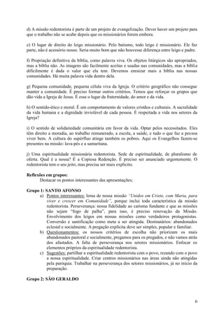 d) A missão redentorista é parte de um projeto de evangelização. Dever haver um projeto para
que o trabalho não se acabe depois que os missionários forem embora.

e) O lugar de direito do leigo missionário. Pelo batismo, todo leigo é missionário. Ele faz
parte, não é acessório nosso. Seria muito bom que não houvesse diferença entre leigo e padre.

f) Propriação definitiva da bíblia, como palavra viva. Os objetos litúrgicos são apropriados,
mas a bíblia não. As imagens são facilmente aceitas e usadas nas comunidades, mas a bíblia
dificilmente é dada o valor que ela tem. Devemos enraizar mais a bíblia nas nossas
comunidades. Há muita palavra vida dentro dela.

g) Pequena comunidade, pequena célula viva da Igreja. O critério geográfico não consegue
manter a comunidade. É preciso formar outros critérios. Temos que reforçar os grupos que
dão vida a Igreja de Jesus. É esse o lugar da fraternidade, do amor e da vida.

h) O sentido-ético e moral. É um comportamento de valores cristãos e culturais. A sacralidade
da vida humana e a dignidade inviolável de cada pessoa. É respeitada a vida nos setores da
Igreja?

i) O sentido de solidariedade comunitária em favor da vida. Optar pelos necessitados. Eles
têm direito a moradia, ao trabalho remunerado, a escola, a saúde, e tudo o que faz a pessoa
viver bem. A cultura do supérfluo atinge também os pobres. Aqui os Evangelhos fazem-se
presentes na missão: lava-pés e a samaritana.

j) Uma espiritualidade missionária redentorista. Sede de espiritualidade, de pluralismo de
oferta. Qual é a nossa? É a Copiosa Redenção. É preciso ser anunciado urgentemente. O
redentorista tem o seu jeito, mas precisa ser mais explicito.

Reflexões em grupos:
      Destacar os pontos interessantes das apresentações;

Grupo 1: SANTO AFONSO
     a) Pontos interessantes: lema de nossa missão “Unidos em Cristo, com Maria, para
          viver e crescer em Comunidade”, porque inclui toda característica da missão
          redentorista. Perseverança: nossa fidelidade ao carisma fundante e que as missões
          não sejam “fogo de palha”, para isso, é preciso renovação da Missão.
          Envolvimento dos leigos em nossas missões como verdadeiros protagonistas.
          Conversão e santificação como meta a ser atingida. Destinatários: abandonados
          eclesial e socialmente. A pregação explícita deve ser simples, popular e familiar.
     b) Questionamentos: os nossos critérios de escolha não priorizam os mais
          abandonados pastoral e socialmente, pregamos para os pregados, e não vamos atrás
          dos afastados. A falta de perseverança nos setores missionários. Enfocar os
          elementos próprios da espiritualidade redentorista.
     c) Sugestões: partilhar a espiritualidade redentorista com o povo, rezando com o povo
          a nossa espiritualidade. Criar centros missionários nas áreas ainda não atingidas
          pela paróquia. Trabalhar na perseverança dos setores missionários, já no início da
          preparação.

Grupo 2: SÃO GERALDO



                                                                                           6
 