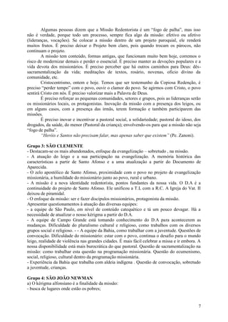 Algumas pessoas dizem que a Missão Redentorista é um “fogo de palha”, mas isso
não é verdade, porque todo um processo, sempre fica algo da missão: efetivo ou afetivo
(lideranças, vocações). Se colocar a missão dentro de um projeto paroquial, ele renderá
muitos frutos. É preciso deixar o Projeto bem claro, pois quando trocam os párocos, não
continuam o projeto.
        A missão tem conteúdo, formas antigas, que funcionam muito bem hoje, corremos o
risco de modernizar demais e perder o essencial. É preciso manter as devoções populares e a
vida devota dos missionários. É preciso perceber que há outros caminhos para Deus: dês-
sacramentalização da vida; meditações de textos, rosário, novenas, oficio divino da
comunidade, etc.
        Cristocentrismo, ontem e hoje. Temos que ser testemunho da Copiosa Redenção, é
preciso “perder tempo” com o povo, ouvir o clamor do povo. Se agirmos com Cristo, o povo
sentirá Cristo em nós. É preciso valorizar mais a Palavra de Deus.
        É preciso reforçar as pequenas comunidades, setores e grupos, pois as lideranças serão
os missionários locais, os protagonistas. Inovação da missão com a presença dos leigos, ou
em alguns casos, com a presença das irmãs, terem formação e também participarem das
missões.
        É preciso inovar e incentivar a pastoral social, a solidariedade; pastoral do idoso, dos
drogados, da saúde, do menor (Pastoral da criança); envolvendo-os para que a missão não seja
“fogo de palha”.
        “Heróis e Santos não precisam falar, mas apenas saber que existem” (Pe. Zanoni).

Grupo 3: SÃO CLEMENTE
- Destacam-se os mais abandonados, enfoque da evangelização – sobretudo , na missão.
- A atuação do leigo e a sua participação na evangelização. A memória histórica das
características a partir de Santo Afonso e a uma atualização a partir do Documento de
Aparecida.
- O zelo apostólico de Santo Afonso, proximidade com o povo no projeto de evangelização
missionária, a humildade do missionário junto ao povo, rural e urbano.
- A missão é a nova identidade redentorista, pontos fundantes da nossa vida. O D.A é a
continuidade do projeto de Santo Afonso. Ele unificou a T.L com a R.C. A Igreja do Vat. II
deixou de piramidal.
- O enfoque da missão: ser e fazer discípulos missionários, protagonista da missão.
Apresentar questionamentos à atuação das diversas equipes:
- a equipe de São Paulo, em nível de conteúdo catequético e tá um pouco devagar. Há a
necessidade de atualizar o nosso kérigma a partir do D.A.
- A equipe de Campo Grande está tomando conhecimento do D.A para acontecerem as
mudanças. Dificuldade do pluralismo cultural e religioso, como trabalhos com os diversos
grupos social e religioso. - - A equipe da Bahia, como trabalhar com a juventude. Questões de
convocação. Dificuldade do missionário: estar com o povo, continua o desafio para o mundo
leigo, realidade de violência nas grandes cidades. É mais fácil celebrar a missa e ir embora. A
nossa disponibilidade está mais burocrática do que pastoral. Questão de sacramentalização na
missão: como trabalhar esta questão na programação missionária. Questão do ecumenismo,
social, religioso, cultural dentro da programação missionária.
- Experiência da Bahia que trabalha com aldeia indígena . Questão de convocação, sobretudo
a juventude, crianças.

Grupo 4: SÃO JOÃO NEWMAN
a) O kérigma alfonsiano é a finalidade da missão:
- busca de lugares onde estão os pobres;


                                                                                              7
 