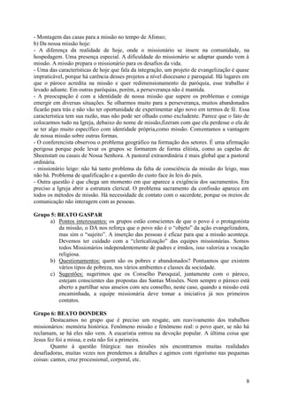 - Montagem das casas para a missão no tempo de Afonso;
b) Da nossa missão hoje:
- A diferença da realidade de hoje, onde o missionário se insere na comunidade, na
hospedagem. Uma presença especial. A dificuldade do missionário se adaptar quando vem à
missão. A missão prepara o missionário para os desafios da vida.
- Uma das características de hoje que fala da integração, um projeto de evangelização é quase
impraticável, porque há carência desses projetos a nível diocesano e paroquial. Há lugares em
que o pároco acredita na missão e quer redimensionamento da paróquia, esse trabalho é
levado adiante. Em outras paróquias, porém, a perseverança não é mantida.
- A preocupação é com a identidade de nossa missão que supere os problemas e consiga
emergir em diversas situações. Se olharmos muito para a perseverança, muitos abandonados
ficarão para trás e não vão ter oportunidade de experimentar algo novo em termos de fé. Essa
característica tem sua razão, mas não pode ser olhado como excludente. Parece que o fato de
colocarmos tudo na Igreja, debaixo do nome de missão,fizeram com que ela perdesse o ela de
se ter algo muito específico com identidade própria,como missão. Comentamos a vantagem
de nossa missão sobre outras formas.
- O conferencista observou o problema geográfico na formação dos setores. É uma afirmação
perigosa porque pode levar os grupos se formarem de forma elitista, como as capelas de
Shoenstatt ou casais de Nossa Senhora. A pastoral extraordinária é mais global que a pastoral
ordinária.
- missionário leigo: não há tanto problema da falta de consciência da missão do leigo, mas
não há. Problema de qualificação e a questão do custo face às leis do país.
- Outra questão é que chega um momento em que aparece a exigência dos sacramentos. Era
preciso a Igreja abrir a estrutura clerical. O problema sacramento da confissão aparece em
todos os métodos de missão. Há necessidade de contato com o sacerdote, porque os meios de
comunicação não interagem com as pessoas.

Grupo 5: BEATO GASPAR
     a) Pontos interessantes: os grupos estão conscientes de que o povo é o protagonista
         da missão, o DA nos reforça que o povo não é o “objeto” da ação evangelizadora,
         mas sim o “sujeito”. A inserção das pessoas é eficaz para que a missão aconteça.
         Devemos ter cuidado com a “clericalização” das equipes missionárias. Somos
         todos Missionários independentemente de padres e irmãos, isso valoriza a vocação
         religiosa.
     b) Questionamentos: quem são os pobres e abandonados? Pontuamos que existem
         vários tipos de pobreza, nos vários ambientes e classes da sociedade.
     c) Sugestões: sugerimos que os Conselho Paroquial, juntamente com o pároco,
         estejam conscientes das propostas das Santas Missões. Nem sempre o pároco está
         aberto a partilhar seus anseios com seu conselho, neste caso, quando a missão está
         encaminhada, a equipe missionária deve tomar a iniciativa já nos primeiros
         contatos.

Grupo 6: BEATO DONDERS
        Destacamos no grupo que é preciso um resgate, um reavivamento dos trabalhos
missionários: memória histórica. Fenômeno missão e fenômeno real: o povo quer, se não há
reclamam, se há eles não vem. A eucaristia entrou na devoção popular. A última coisa que
Jesus fez foi a missa, e esta não foi a primeira.
        Quanto à questão litúrgica: nas missões nós encontramos muitas realidades
desafiadoras, muitas vezes nos prendemos a detalhes e agimos com rigorismo nas pequenas
coisas: cantos, cruz processional, corporal, etc.


                                                                                           8
 