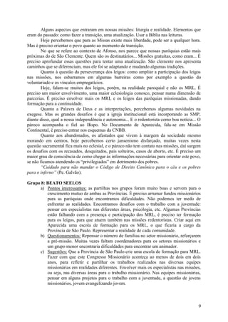 Alguns aspectos que entraram em nossas missões: liturgia e realidade. Elementos que
eram do passado: como fazer a transição, uma atualização. Usar a Bíblia nas leituras.
        Hoje percebemos que para as Missas existe mais liberdade, pode ser a qualquer hora.
Mas é preciso orientar o povo quanto ao momento de transição.
        No que se refere ao contexto de Afonso, nos parece que nossas paróquias estão mais
próximas do de São Clemente. Quem são os destinatários... Missões gratuitas, como eram... É
preciso aprofundar essas questões para tentar uma atualização. São clemente nos apresenta
caminhos que se diferenciam, mas ele foi se adaptando e mudando algumas tradições.
        Quanto à questão da perseverança dos leigos: como ampliar a participação dos leigos
nas missões, nos esbarramos em algumas barreiras como por exemplo a questão do
voluntariado e os vínculos empregatícios.
        Hoje, falam-se muitos dos leigos, porém, na realidade paroquial e não os MRL. É
preciso um maior envolvimento, uma maior eclesiologia conosco, pensar numa dimensão de
parcerias. É preciso envolver mais os MRL e os leigos das paróquias missionadas, dando
formação para a continuidade.
        Quanto a Palavra de Deus e as interpretações, percebemos algumas novidades na
exegese. Mas os grandes desafios é que a igreja institucional está incorporando as SMP,
diante disso, qual a nossa independência e autonomia... E o redentorista como boa notícia... O
pároco acompanha o fiel ao Bispo. No Documento de Aparecida, fala-se em Missão
Continental, é preciso entrar nos esquemas da CNBB.
        Quanto aos abandonados, os afastados que vivem à margem da sociedade mesmo
morando em centros, hoje percebemos certo jansenismo disfarçado, muitas vezes nesta
questão sacramental fica mais no eclesial, e o pároco não tem contato nas missões, daí surgem
os desafios com os recasados, desquitados, pais solteiros, casos de aborto, etc. É preciso um
maior grau de consciência de como chegar às informações necessárias para orientar este povo,
se não ficamos atendendo os “privilegiados” em detrimento dos pobres.
        “Cuidado para não mandar o Código de Direito Canônico para o céu e os pobres
para o inferno” (Pe. Galvão).

Grupo 8: BEATO SEELOS
     a) Pontos interessantes: as partilhas nos grupos foram muito boas e servem para o
         crescimento mutuo de ambas as Províncias. É preciso arrumar fundos missionários
         para as paróquias onde encontramos dificuldades. Não podemos ter medo de
         enfrentar as realidades. Encontramos desafios com o trabalho com a juventude:
         pensar em especialistas nas diferentes áreas, psicologia, etc. Algumas Províncias
         estão falhando com a presença e participação dos MRL, é preciso ter formação
         para os leigos, para que atuem também nas missões redentoristas. Criar aqui em
         Aparecida uma escola de formação para os MRL, o que ficaria a cargo da
         Província de São Paulo. Representar a realidade de cada comunidade.
     b) Questionamentos: Repensar o número de famílias no setor missionário, reforçarem
         a pré-missão. Muitas vezes faltam coordenadores para os setores missionários e
         um grupo menor encontraria dificuldades para encontrar um animador.
     c) Sugestões: Que a Província de São Paulo crie uma escola de formação para MRL.
         Fazer com que este Congresso Missionário aconteça ao menos de dois em dois
         anos, para refletir e partilhar os trabalhos realizados nas diversas equipes
         missionárias em realidades diferentes. Envolver mais os especialistas nas missões,
         ou seja, nas diversas áreas para o trabalho missionário. Nas equipes missionárias,
         pensar em alguns projetos para o trabalho com a juventude, a questão de jovens
         missionários, jovem evangelizando jovem.



                                                                                            9
 