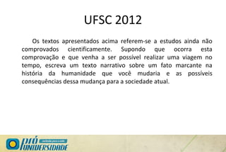 UFSC 2012
Os textos apresentados acima referem-se a estudos ainda não
comprovados cientificamente. Supondo que ocorra esta
comprovação e que venha a ser possível realizar uma viagem no
tempo, escreva um texto narrativo sobre um fato marcante na
história da humanidade que você mudaria e as possíveis
consequências dessa mudança para a sociedade atual.
 
