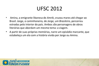 UFSC 2012
• Amina, a emigrante libanesa de Amrik, cruzou mares até chegar ao
Brasil. Jorge, o caminhoneiro, de Jorge, um Brasileiro, percorreu
estradas pelo interior do país. Ambos são personagens de obras
literárias que abordam um mesmo tema: a viagem.
• A partir de suas próprias memórias, narre um episódio marcante, que
estabeleça um elo com a história vivida por Jorge ou Amina.
 