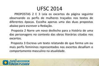 UFSC 2014
PROPOSTAS 2 E 3 Leia os excertos da página seguinte
observando os perfis de mulheres traçados nos textos de
diferentes épocas. Escolha apenas uma das duas propostas
abaixo para escrever a Redação.
Proposta 2 Narre um novo desfecho para a história de uma
das personagens no contexto das obras literárias citadas nos
excertos.
Proposta 3 Escreva um texto relatando de que forma um ou
mais perfis femininos representados nos excertos desafiam o
comportamento masculino na atualidade.
 