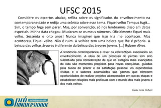 UFSC 2015
Considere os excertos abaixo, reflita sobre os significados do envelhecimento na
contemporaneidade e redija uma crônica sobre esse tema. Fiquei velho Tempus fugit...
Sim, o tempo foge sem parar. Mas, por convenção, só nos lembramos disso em datas
especiais. Minha data chegou. Mudaram-se os meus números. Oficialmente fiquei mais
velho. Sessenta e oito anos! Nunca imaginei que isso iria me acontecer. Mas
aconteceu. Fiquei velho. Não é ruim. A velhice tem uma beleza que lhe é própria. A
beleza das velhas árvores é diferente da beleza das árvores jovens. [...] Rubem Alves
 