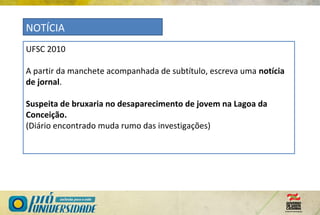UFSC 2010
A partir da manchete acompanhada de subtítulo, escreva uma notícia
de jornal.
Suspeita de bruxaria no desaparecimento de jovem na Lagoa da
Conceição.
(Diário encontrado muda rumo das investigações)
NOTÍCIA
 