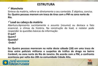  Manchete
Síntese da matéria, refere-se diretamente a seu conteúdo. É objetiva, concisa.
Ex: Quatro pessoas morrem em troca de tiros com a PM na zona norte do
Rio.
Lead ou cabeça da matéria
Abertura.Apresenta sucintamente o assunto (resumo) ou destaca o fato
essencial, o clímax da história. Na construção do lead, o redator pode
responder às questões básicas da informação:
O quê?
Quem?
Quando?
Onde?
Ex: Quatro pessoas morreram na noite deste sábado (18) em uma troca de
tiros entre policiais militares e suspeitos de tráfico de droga no bairro
Cordovil, na zona norte do Rio de Janeiro. De acordo com a PM, o confronto
aconteceu por volta das 20h na comunidade Cidade Alta.
ESTRUTURA
 