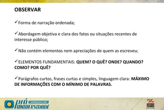 OBSERVAR
Forma de narração ordenada;
Abordagem objetiva e clara dos fatos ou situações recentes de
interesse público;
Não contém elementos nem apreciações de quem as escreveu;
ELEMENTOS FUNDAMENTAIS: QUEM? O QUÊ? ONDE? QUANDO?
COMO? POR QUÊ?
Parágrafos curtos, frases curtas e simples, linguagem clara: MÁXIMO
DE INFORMAÇÕES COM O MÍNIMO DE PALAVRAS.
 