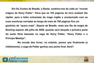 Em Os Contos de Beedle, o Bardo, sentimo-nos de volta ao “mundo
mágico de Harry Potter”. Pena que as 103 páginas do livro acabem tão
rápido: para o leitor entusiasta do mago inglês e acostumado com as
suas aventuras narradas ao longo de mais de 700 páginas fica um
gostinho de “quero mais”. Depois de Beedle, resta aos fãs da magia de
Rowling esperar até julho de 2009, quando será lançada a primeira parte
do sexto filme baseado na saga de Harry Potter, “Harry Potter e o
Príncipe Mestiço”.
No mundo dos livros, no entanto, parece que finalmente (e
infelizmente), a saga de Potter ganhou seu ponto final. Será?
 