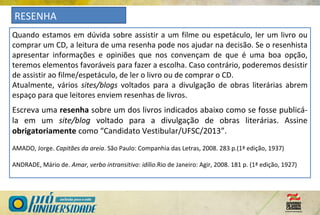 RESENHA
Quando estamos em dúvida sobre assistir a um filme ou espetáculo, ler um livro ou
comprar um CD, a leitura de uma resenha pode nos ajudar na decisão. Se o resenhista
apresentar informações e opiniões que nos convençam de que é uma boa opção,
teremos elementos favoráveis para fazer a escolha. Caso contrário, poderemos desistir
de assistir ao filme/espetáculo, de ler o livro ou de comprar o CD.
Atualmente, vários sites/blogs voltados para a divulgação de obras literárias abrem
espaço para que leitores enviem resenhas de livros.
Escreva uma resenha sobre um dos livros indicados abaixo como se fosse publicá-
la em um site/blog voltado para a divulgação de obras literárias. Assine
obrigatoriamente como “Candidato Vestibular/UFSC/2013”.
AMADO, Jorge. Capitães da areia. São Paulo: Companhia das Letras, 2008. 283 p.(1ª edição, 1937)
ANDRADE, Mário de. Amar, verbo intransitivo: idílio.Rio de Janeiro: Agir, 2008. 181 p. (1ª edição, 1927)
 