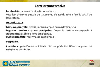 Local e data : o nome da cidade por extenso
Vocativo: pronome pessoal de tratamento de acordo com a função social do
destinatário.
Corpo do texto
Primeiro parágrafo: Deixar clara a intenção para o destinatário .
Segundo, terceiro e quarto parágrafos: Corpo da carta – corresponde à
argumentação sobre o tema em questão.
Quinto parágrafo: reafirmação da intenção .
Despedida.
Assinatura: pseudônimo – iniciais: não se pode identificar na prova de
redação no vestibular.
Carta argumentativa
 