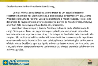 Excelentíssimo Senhor Presidente José Sarney,
Com as minhas considerações, venho tratar de um assunto bastante
recorrente na mídia nos últimos meses, o qual envolve diretamente V. Exa., como
Presidente do Senado Federal, Casa pela qual tenho o maior respeito. Trata-se de
denúncias de favorecimento a vários senadores, por via de Atos Secretos, inclusive
o Senhor, fato que envergonha a todos nós, brasileiros.
A minha visão é de que o Senhor Presidente deveria pedir afastamento do
cargo. Sem querer fazer um julgamento precipitado, mesmo porque todos são
inocentes até que se prove o contrário, o fato é que as denúncias existem e não são
simples. São muitos os indícios de beneficiamento ilícito, como casos de nepotismo
e aumento de verba indenizatória, sem publicação nos devidos órgãos de imprensa
oficiais. Vossa Excelência aparece ligado a diversos desses Atos e, por isso, acho que
sair, pelo menos temporariamente, seria uma prova de que pretende colaborar com
as investigações.
 