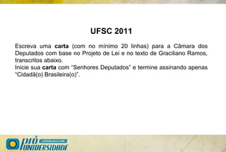 UFSC 2011
Escreva uma carta (com no mínimo 20 linhas) para a Câmara dos
Deputados com base no Projeto de Lei e no texto de Graciliano Ramos,
transcritos abaixo.
Inicie sua carta com “Senhores Deputados” e termine assinando apenas
“Cidadã(o) Brasileira(o)”.
 