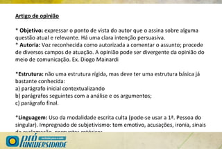 Artigo de opinião
* Objetivo: expressar o ponto de vista do autor que o assina sobre alguma
questão atual e relevante. Há uma clara intenção persuasiva.
* Autoria: Voz reconhecida como autorizada a comentar o assunto; procede
de diversos campos de atuação. A opinião pode ser divergente da opinião do
meio de comunicação. Ex. Diogo Mainardi
*Estrutura: não uma estrutura rígida, mas deve ter uma estrutura básica já
bastante conhecida:
a) parágrafo inicial contextualizando
b) parágrafos seguintes com a análise e os argumentos;
c) parágrafo final.
*Linguagem: Uso da modalidade escrita culta (pode-se usar a 1ª. Pessoa do
singular). Impregnado de subjetivismo: tom emotivo, acusações, ironia, sinais
de exclamação, perguntas retóricas.
 