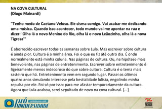 NA COVA CULTURAL
(Diogo Mainardi)
"Tenho medo de Caetano Veloso. Ele cisma comigo. Vai acabar me dedicando
uma música. Quando isso acontecer, todo mundo vai me apontar na rua e
dizer: 'Olha lá o novo Menino do Rio, olha lá o novo Leãozinho, olha lá a nova
Tigresa'"
É aborrecido escrever todas as semanas sobre Lula. Mas escrever sobre cultura
é ainda pior. Cultura é a minha área. Foi o que eu fiz até outro dia. É onde
normalmente está minha coluna. Nas páginas de cultura. Ou, na hipótese mais
benevolente, nas páginas de entretenimento. Escrever sobre entretenimento é
ligeiramente menos indecoroso do que sobre cultura. Cultura é o tema mais
rasteiro que há. Entretenimento vem em segundo lugar. Passei os últimos
quatro anos simulando interesse pela bestialidade lulista, engolindo minha
repulsa por ele. Foi só por isso: para me afastar temporariamente da cultura.
Agora que Lula acabou, serei sepultado de novo na cova cultural. [...]
 