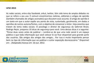 UFSC 2013
As redes sociais, entre elas facebook, orkut, twitter, têm sido tema de amplos debates no
que se refere a seu uso. É comum encontrarmos notícias, editoriais e artigos de opinião
(também chamados de artigos assinados) que discutem esse assunto. O artigo de opinião é
um texto em que o autor expõe seu ponto de vista, sustentado, geralmente, em dados e
opiniões de outros autores/fontes, com o objetivo de convencer o leitor. Veja excertos que
tratam do tema redes sociais: O psicólogo e diretor de segurança da Safernet Brasil,
Rodrigo Nejm, preparou 10 dicas de segurança para você. Uma dessas dicas é a seguinte:
“Pense duas vezes antes de publicar – Lembre-se de que uma rede social é um espaço
público e que toda informação que você colocar lá vai ficar disponível para grande parte
dos usuários. São amigos dos amigos dos amigos... Por isso é muito importante pensar
bem no tipo de informação que vai publicar e evitar exposição desnecessária.” Disponível
em: . [Adaptado] Acesso em: 16 out. 2012.
 