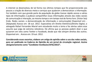 A internet se desenvolveu de tal forma nos últimos tempos que foi proporcionando aos
poucos a criação de diversos meios e serviços que ajudaram a democratizar a informação.
Fez também com que grande parte da população do globo tivesse rápido acesso a vários
tipos de informações e pudesse compartilhar essas informações através das redes sociais
de comunicação e interação, ao mesmo tempo e em tempo real de forma livre. (Victor Seiji
Endo. Redes sociais: a democratização da informação e comunicação) Disponível em: .
[Adaptado] Acesso em: 18 out. 2012. Especialista em Direito Eletrônico/Direito Digital, o
advogado Rafael Fernandes Maciel vem estudando muito o tema e faz alertas sobre esse
assunto que julga de extrema relevância. Ele afirma que as pessoas podem dizer o que
quiserem em sites como Twitter e Facebook, desde que não atinjam direitos dos outros.
Disponível em: . Acesso em: 19 out. 2012.
Considerando esses excertos, elabore um artigo de opinião sobre o uso das redes sociais,
para ser publicado no Caderno de Opinião de um jornal de circulação regional. Assine
obrigatoriamente como “Candidato Vestibular/UFSC/2013”.
 