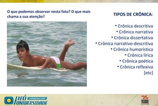 TIPOS DE CRÔNICA:
• Crônica descritiva
• Crônica narrativa
• Crônica dissertativa
• Crônica narrativo-descritiva
• Crônica humorística
• Crônica lírica
• Crônica poética
• Crônica reflexiva
[etc]
O que podemos observar nesta foto? O que mais
chama a sua atenção?
 