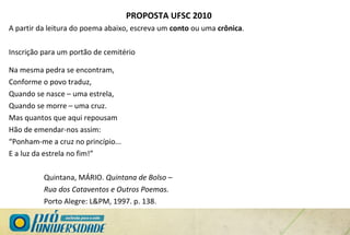 PROPOSTA UFSC 2010
A partir da leitura do poema abaixo, escreva um conto ou uma crônica.
Inscrição para um portão de cemitério
Na mesma pedra se encontram,
Conforme o povo traduz,
Quando se nasce – uma estrela,
Quando se morre – uma cruz.
Mas quantos que aqui repousam
Hão de emendar-nos assim:
“Ponham-me a cruz no princípio...
E a luz da estrela no fim!”
Quintana, MÁRIO. Quintana de Bolso –
Rua dos Cataventos e Outros Poemas.
Porto Alegre: L&PM, 1997. p. 138.
 