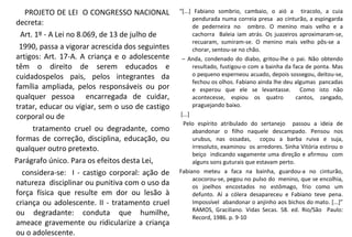 PROJETO DE LEI O CONGRESSO NACIONAL
decreta:
Art. 1º - A Lei no 8.069, de 13 de julho de
1990, passa a vigorar acrescida dos seguintes
artigos: Art. 17-A. A criança e o adolescente
têm o direito de serem educados e
cuidadospelos pais, pelos integrantes da
família ampliada, pelos responsáveis ou por
qualquer pessoa encarregada de cuidar,
tratar, educar ou vigiar, sem o uso de castigo
corporal ou de
tratamento cruel ou degradante, como
formas de correção, disciplina, educação, ou
qualquer outro pretexto.
Parágrafo único. Para os efeitos desta Lei,
considera-se: I - castigo corporal: ação de
natureza disciplinar ou punitiva com o uso da
força física que resulte em dor ou lesão à
criança ou adolescente. II - tratamento cruel
ou degradante: conduta que humilhe,
ameace gravemente ou ridicularize a criança
ou o adolescente.
“[...] Fabiano sombrio, cambaio, o aió a tiracolo, a cuia
pendurada numa correia presa ao cinturão, a espingarda
de pederneira no ombro. O menino mais velho e a
cachorra Baleia iam atrás. Os juazeiros aproximaram-se,
recuaram, sumiram-se. O menino mais velho pôs-se a
chorar, sentou-se no chão.
– Anda, condenado do diabo, gritou-lhe o pai. Não obtendo
resultado, fustigou-o com a bainha da faca de ponta. Mas
o pequeno esperneou acuado, depois sossegou, deitou-se,
fechou os olhos. Fabiano ainda lhe deu algumas pancadas
e esperou que ele se levantasse. Como isto não
acontecesse, espiou os quatro cantos, zangado,
praguejando baixo.
[...]
Pelo espírito atribulado do sertanejo passou a ideia de
abandonar o filho naquele descampado. Pensou nos
urubus, nas ossadas, coçou a barba ruiva e suja,
irresoluto, examinou os arredores. Sinha Vitória estirou o
beiço indicando vagamente uma direção e afirmou com
alguns sons guturais que estavam perto.
Fabiano meteu a faca na bainha, guardou-a no cinturão,
acocorou-se, pegou no pulso do menino, que se encolhia,
os joelhos encostados no estômago, frio como um
defunto. Aí a cólera desapareceu e Fabiano teve pena.
Impossível abandonar o anjinho aos bichos do mato. [...]”
RAMOS, Graciliano. Vidas Secas. 58. ed. Rio/São Paulo:
Record, 1986. p. 9-10
 