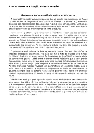 VEJA EXEMPLO DE REDAÇÃO DE ALTO PADRÃO:



              O governo e sua incompetência gestora no setor aéreo

  A incompetência gestora da empresa aérea Gol, de acordo com depoimento de fontes
do setor aéreo e de dirigentes do SNAC (Sindicato Nacional dos Aeronautas), reacende a
discussão das incompetências dos órgãos que regem o setor aéreo nacional. Lembranças
de apenas três anos do caos aéreo e acidentes fatais mostram que o setor ainda não foi
provido pelo governo de investimentos em infra-estruturas.

  Muitos são os problemas que os brasileiros enfrentam ao fazer uso dos aeroportos
brasileiros para viagens domésticas e internacionais. Mas, dois deles demonstram o
descaso das autoridades responsáveis pelo setor e a falta de competência gestora. Isso
se aplica na falta de investimento em segurança e conforto, uma vez que a demanda nos
últimos três anos aumentou 40% sendo então previsíveis os riscos de desastres e a
superlotação dos aeroportos. Porém, nenhuma atitude real tem sido tomada e a grita
nos meios de comunicação e pelo público consumidor é grande.

  O governo federal reclama da falta de recursos, apesar dos absurdos bilhões de
impostos arrecadados anualmente. Fica claro que não é falta de recursos, pois metade
do dinheiro destinado ao setor, metade foi desviado ao projeto SIVAM numa clara falta
de competência gestora. Desta forma, é extremamente necessário que o setor público
faça parcerias com o setor privado para sanar essa e outras deficiências administrativas.
Essa é uma possível solução para recuperar a decadente infra-estrutura do setor aéreo.
As PPPs (Parcerias Públicas Privadas) têm demonstrado um excelente negócio para o
setor público e o privado. A experiência empresarial se soma às necessidades do
governo. Exemplo disso é a parceria realizada pelo governo de São Paulo com empresas
privadas para a expansão e otimização do porto de São Sebastião no litoral norte de São
Paulo.

  Então não há desculpas para o governo federal deixar de investir em infra-estrutura do
setor aéreo. Sua falácia não tem cabimento, não tem argumento que de sustentação a
sua incompetência gestora desse setor. E, esperamos que não, se houver outro apagão
aéreo ou, pior ainda, acidentes de proporções catastróficas como o que aconteceu com a
TAM, no qual cerca de 200 pessoas morreram, a sociedade como parte integrante desse
interesse por melhorias, deverá marchar veemente contra o governo num contexto de
mudança desse próprio governo.
 