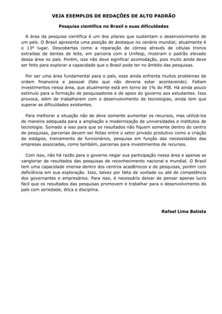 VEJA EXEMPLOS DE REDAÇÕES DE ALTO PADRÃO

                 Pesquisa científica no Brasil e suas dificuldades

  A área da pesquisa científica é um dos pilares que sustentam o desenvolvimento de
um país. O Brasil apresenta uma posição de destaque no cenário mundial; atualmente é
o 13º lugar. Descobertas como a reparação de córnea através de células tronco
extraídas de dentes de leite, em parceria com a Unifesp, mostram o padrão elevado
dessa área no país. Porém, isso não deve significar acomodação, pois muito ainda deve
ser feito para explorar a capacidade que o Brasil pode ter no âmbito das pesquisas.

  Por ser uma área fundamental para o país, esse ainda enfrenta muitos problemas de
ordem financeira e pessoal (fato que não deveria estar acontecendo). Faltam
investimentos nessa área, que atualmente está em torno de 1% do PIB. Há ainda pouco
estímulo para a formação de pesquisadores e de apoio do governo aos estudantes. Isso
provoca, além de trabalharem com o desenvolvimento de tecnologias, ainda tem que
superar as dificuldades existentes.

  Para melhorar a situação não de deve somente aumentar os recursos, mas utilizá-los
de maneira adequada para a ampliação e modernização de universidades e institutos de
tecnologia. Somado a isso para que os resultados não fiquem somente dentro do centro
de pesquisas, parcerias devem ser feitas entre o setor privado produtivo como a criação
de estágios, treinamento de funcionários, pesquisa em função das necessidades das
empresas associadas, como também, parcerias para investimentos de recursos.

  Com isso, não há razão para o governo negar sua participação nessa área e apenas se
vangloriar de resultados das pesquisas de reconhecimento nacional e mundial. O Brasil
tem uma capacidade imensa dentro dos centros acadêmicos e de pesquisas, porém com
deficiência em sua exploração. Isso, talvez por falta de vontade ou até de competência
dos governantes e empresários. Para isso, é necessário deixar de pensar apenas lucro
fácil que os resultados das pesquisas promovem e trabalhar para o desenvolvimento do
país com seriedade, ética e disciplina.




                                                                  Rafael Lima Batista
 