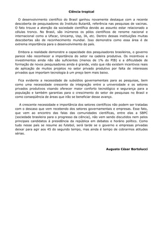 Ciência tropical

  O desenvolvimento científico do Brasil ganhou novamente destaque com a recente
descoberta de pesquisadores do Instituto Butantã, referência nas pesquisas de vacinas.
O fato trouxe a atenção da sociedade científica devido ao assunto estar relacionado a
células tronco. No Brasil, são inúmeros os pólos científicos de renome nacional e
internacional como a Ufscar, Unicamp, Usp, IA, etc. Dentro dessas instituições muitas
descobertas são de reconhecimento mundial. Isso demonstra como essa área é de
extrema importância para o desenvolvimento do país.

  Embora a realidade demonstre a capacidade dos pesquisadores brasileiros, o governo
parece não reconhecer a importância do setor na cadeira produtiva. Os incentivos e
investimentos ainda não são suficientes (menos de 1% do PIB) e a dificuldade de
formação de novos pesquisadores ainda é grande, visto que não existem incentivos reais
de aplicação de muitos projetos no setor privado produtivo por falta de interesses
privados que importam tecnologia à um preço bem mais baixo.

  Fica evidente a necessidade de subsídios governamentais para as pesquisas, bem
como uma necessidade crescente da integração entre a universidade e os setores
privados produtivos visando oferecer maior conforto tecnológico e segurança para a
população e também garantias para o crescimento do setor de pesquisas no Brasil e
como conseqüência de áreas que irão se beneficiar desse avanço.

   A crescente necessidade e importância dos setores científicos não podem ser tratadas
com o descaso que vem recebendo dos setores governamentais e empresas. Esse fato,
que vem ao encontro das falas das comunidades científicas, entre elas a SBPC
(sociedade brasileira para o progresso da ciência), não vem sendo discutidos nem pelos
principais candidatos à presidência da república em debates e horário político. Como
tudo nesse país se resume ao futebol, será tarde se o governo e empresas privadas
deixar para agir aos 45 do segundo tempo, mas ainda é tempo de cobrarmos atitudes
sérias.




                                                           Augusto César Bortolucci
 