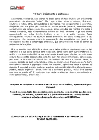 “E-lixo”: crescimento e problemas

  Atualmente, verifica-se, não apenas no Brasil como em todo mundo, um crescimento
generalizado do chamado “e-lixo”. São chips e fios, pilhas e baterias, lâmpadas,
celulares e rádios, CD’s, computadores e televisores. Tais equipamentos e aparelhos,
compostos em boa parte por substâncias tóxicas (metais pesados, essencialmente)
normalmente são tratados como lixo comum, sendo atirados aos montes em lixões e
aterros sanitários, fato extremamente danoso ao meio ambiente – já que ocorre
contaminação dos solos, lençóis freáticos e ar – e à saúde humana. Essas
conseqüências, oriundas do acúmulo desses elementos em locais inadequados a seu
tratamento, têm causado crescente preocupação das autoridades em geral e de
organizações ligadas à conservação ambiental, que têm procurado meios de conter os
problemas daí surgidos.

  Ora, a solução mais eficiente e óbvia para evitar maiores transtornos com o lixo
eletrônico é a sua coleta seletiva para reciclagem, como ocorre com outros materiais. Aí
reside o problema mais difícil de ser solucionado. A reciclagem não faz parte de nossa
cultura. Poucos estão acostumados a ela. Por quê? Por falta de informação, por preguiça,
pelo custo de latas de lixo com tal fim... os motivos são muitos e diversos. Deles, no
entanto, percebe-se qual seria, talvez, o modo de iniciar o bom tratamento do “e-lixo”:
conscientizar melhor a população acerca do problema, apontando riscos e formas de
atuação. E incentivá-la mais, também, a reciclar outros materiais (vidro, alumínio, papel,
plástico, restos orgânicos). Seria, como diz a sabedoria popular, “matar dois coelhos
com uma cajadada só”. E, mais que isso: seria benéfico ao planeta, ao ambiente e,
como conseqüência, a todos nós.




Compare as redações acima com o Texto 3 – Acima da Média, apresentado pela
                                Comvest

Nota: Se esta redação teve conceito acima da média, isso significa que teve um
  conceito, no mínimo, 5 pontos em 8 o que dá uma média 6,25 e veja se foi
           seguido a estrutura básico do gênero textual EDITORIAL




  AGORA VEJA UM EXEMPLO QUE SEGUIU FIELMENTE A ESTRUTURA DO
                      GÊNERO EDITORIAL
 