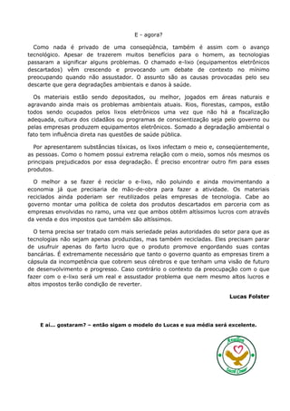 E - agora?

  Como nada é privado de uma conseqüência, também é assim com o avanço
tecnológico. Apesar de trazerem muitos benefícios para o homem, as tecnologias
passaram a significar alguns problemas. O chamado e-lixo (equipamentos eletrônicos
descartados) vêm crescendo e provocando um debate de contexto no mínimo
preocupando quando não assustador. O assunto são as causas provocadas pelo seu
descarte que gera degradações ambientais e danos à saúde.

  Os materiais estão sendo depositados, ou melhor, jogados em áreas naturais e
agravando ainda mais os problemas ambientais atuais. Rios, florestas, campos, estão
todos sendo ocupados pelos lixos eletrônicos uma vez que não há a fiscalização
adequada, cultura dos cidadãos ou programas de conscientização seja pelo governo ou
pelas empresas produzem equipamentos eletrônicos. Somado a degradação ambiental o
fato tem influência direta nas questões de saúde pública.

  Por apresentarem substâncias tóxicas, os lixos infectam o meio e, conseqüentemente,
as pessoas. Como o homem possui extrema relação com o meio, somos nós mesmos os
principais prejudicados por essa degradação. É preciso encontrar outro fim para esses
produtos.

  O melhor a se fazer é reciclar o e-lixo, não poluindo e ainda movimentando a
economia já que precisaria de mão-de-obra para fazer a atividade. Os materiais
reciclados ainda poderiam ser reutilizados pelas empresas de tecnologia. Cabe ao
governo montar uma política de coleta dos produtos descartados em parceria com as
empresas envolvidas no ramo, uma vez que ambos obtêm altíssimos lucros com através
da venda e dos impostos que também são altíssimos.

  O tema precisa ser tratado com mais seriedade pelas autoridades do setor para que as
tecnologias não sejam apenas produzidas, mas também recicladas. Eles precisam parar
de usufruir apenas do farto lucro que o produto promove engordando suas contas
bancárias. É extremamente necessário que tanto o governo quanto as empresas tirem a
cápsula da incompetência que cobrem seus cérebros e que tenham uma visão de futuro
de desenvolvimento e progresso. Caso contrário o contexto da preocupação com o que
fazer com o e-lixo será um real e assustador problema que nem mesmo altos lucros e
altos impostos terão condição de reverter.

                                                                       Lucas Folster




    E aí... gostaram? – então sigam o modelo do Lucas e sua média será excelente.
 