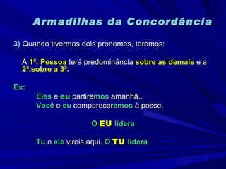 Armadilhas da Concordância 3)  Quando tivermos dois pronomes, teremos: A  1ª. Pessoa  terá predominância  sobre as demais  e a  2ª.sobre a 3ª. Ex: Eles  e  eu  partire mos  amanhã.. Você  e  eu  comparecer emos  à posse. O  EU  lidera Tu  e  ele  vireis aqui.  O  TU  lidera 