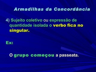 Armadilhas da Concordância 4)  Sujeito coletivo  ou  expressão de quantidade isolada o  verbo   fica no singular. Ex:   O  grupo começou  a passeata. 