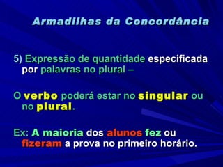 Armadilhas da Concordância 5)   Expressão de quantidade  especificada por  palavras no plural –  O  verbo  poderá estar no  singular  ou no  plural . Ex:  A maioria  dos  alunos   fez  ou  fizeram  a prova no primeiro horário. 