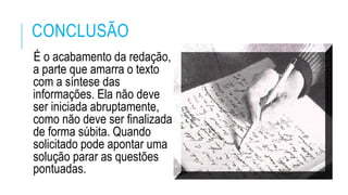 CONCLUSÃO
É o acabamento da redação,
a parte que amarra o texto
com a síntese das
informações. Ela não deve
ser iniciada abruptamente,
como não deve ser finalizada
de forma súbita. Quando
solicitado pode apontar uma
solução parar as questões
pontuadas.
 