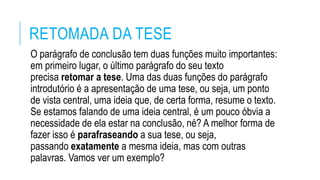 RETOMADA DA TESE
O parágrafo de conclusão tem duas funções muito importantes:
em primeiro lugar, o último parágrafo do seu texto
precisa retomar a tese. Uma das duas funções do parágrafo
introdutório é a apresentação de uma tese, ou seja, um ponto
de vista central, uma ideia que, de certa forma, resume o texto.
Se estamos falando de uma ideia central, é um pouco óbvia a
necessidade de ela estar na conclusão, né? A melhor forma de
fazer isso é parafraseando a sua tese, ou seja,
passando exatamente a mesma ideia, mas com outras
palavras. Vamos ver um exemplo?
 