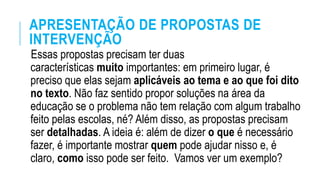 APRESENTAÇÃO DE PROPOSTAS DE
INTERVENÇÃO
Essas propostas precisam ter duas
características muito importantes: em primeiro lugar, é
preciso que elas sejam aplicáveis ao tema e ao que foi dito
no texto. Não faz sentido propor soluções na área da
educação se o problema não tem relação com algum trabalho
feito pelas escolas, né? Além disso, as propostas precisam
ser detalhadas. A ideia é: além de dizer o que é necessário
fazer, é importante mostrar quem pode ajudar nisso e, é
claro, como isso pode ser feito. Vamos ver um exemplo?
 