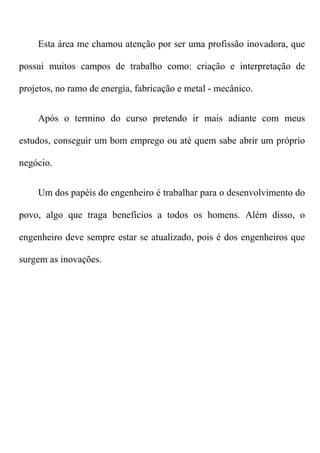 Esta área me chamou atenção por ser uma profissão inovadora, que

possui muitos campos de trabalho como: criação e interpretação de

projetos, no ramo de energia, fabricação e metal - mecânico.


    Após o termino do curso pretendo ir mais adiante com meus

estudos, conseguir um bom emprego ou até quem sabe abrir um próprio

negócio.


    Um dos papéis do engenheiro é trabalhar para o desenvolvimento do

povo, algo que traga benefícios a todos os homens. Além disso, o

engenheiro deve sempre estar se atualizado, pois é dos engenheiros que

surgem as inovações.
 