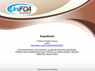 HABILITAÇÃO EM JORNALISMO Expediente Professor Rogério Souza Lattes: http://lattes.cnpq.br/4292304435355627 CAIO RODRIGUES DOS SANTOS, CLAREANA BICUDO ASSUNÇÃO, PEDRO PAULO RODRIGUES MAIA, PRISCILLA VIEIRA LEMOS, VINICIUS PIMENTEL MAGALHÃES 