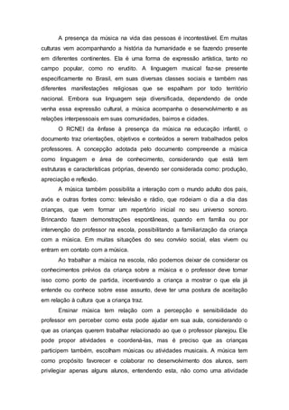 A presença da música na vida das pessoas é incontestável. Em muitas
culturas vem acompanhando a história da humanidade e se fazendo presente
em diferentes continentes. Ela é uma forma de expressão artística, tanto no
campo popular, como no erudito. A linguagem musical faz-se presente
especificamente no Brasil, em suas diversas classes sociais e também nas
diferentes manifestações religiosas que se espalham por todo território
nacional. Embora sua linguagem seja diversificada, dependendo de onde
venha essa expressão cultural, a música acompanha o desenvolvimento e as
relações interpessoais em suas comunidades, bairros e cidades.
O RCNEI da ênfase à presença da música na educação infantil, o
documento traz orientações, objetivos e conteúdos a serem trabalhados pelos
professores. A concepção adotada pelo documento compreende a música
como linguagem e área de conhecimento, considerando que está tem
estruturas e características próprias, devendo ser considerada como: produção,
apreciação e reflexão.
A música também possibilita a interação com o mundo adulto dos pais,
avós e outras fontes como: televisão e rádio, que rodeiam o dia a dia das
crianças, que vem formar um repertório inicial no seu universo sonoro.
Brincando fazem demonstrações espontâneas, quando em família ou por
intervenção do professor na escola, possibilitando a familiarização da criança
com a música. Em muitas situações do seu convívio social, elas vivem ou
entram em contato com a música.
Ao trabalhar a música na escola, não podemos deixar de considerar os
conhecimentos prévios da criança sobre a música e o professor deve tomar
isso como ponto de partida, incentivando a criança a mostrar o que ela já
entende ou conhece sobre esse assunto, deve ter uma postura de aceitação
em relação à cultura que a criança traz.
Ensinar música tem relação com a percepção e sensibilidade do
professor em perceber como esta pode ajudar em sua aula, considerando o
que as crianças querem trabalhar relacionado ao que o professor planejou. Ele
pode propor atividades e coordená-las, mas é preciso que as crianças
participem também, escolham músicas ou atividades musicais. A música tem
como propósito favorecer e colaborar no desenvolvimento dos alunos, sem
privilegiar apenas alguns alunos, entendendo esta, não como uma atividade
 