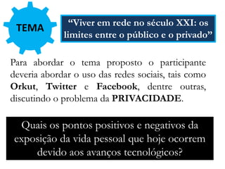 Para abordar o tema proposto o participante
deveria abordar o uso das redes sociais, tais como
Orkut, Twitter e Facebook, dentre outras,
discutindo o problema da PRIVACIDADE.
Quais os pontos positivos e negativos da
exposição da vida pessoal que hoje ocorrem
devido aos avanços tecnológicos?
TEMA “Viver em rede no século XXI: os
limites entre o público e o privado”
 