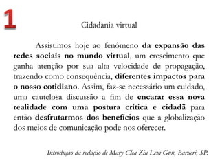 Cidadania virtual
Assistimos hoje ao fenômeno da expansão das
redes sociais no mundo virtual, um crescimento que
ganha atenção por sua alta velocidade de propagação,
trazendo como consequência, diferentes impactos para
o nosso cotidiano. Assim, faz-se necessário um cuidado,
uma cautelosa discussão a fim de encarar essa nova
realidade com uma postura crítica e cidadã para
então desfrutarmos dos benefícios que a globalização
dos meios de comunicação pode nos oferecer.
Introdução da redação de Mary Clea Ziu Lem Gun, Barueri, SP.
 