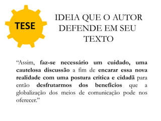 TESE
“Assim, faz-se necessário um cuidado, uma
cautelosa discussão a fim de encarar essa nova
realidade com uma postura crítica e cidadã para
então desfrutarmos dos benefícios que a
globalização dos meios de comunicação pode nos
oferecer.”
IDEIA QUE O AUTOR
DEFENDE EM SEU
TEXTO
 